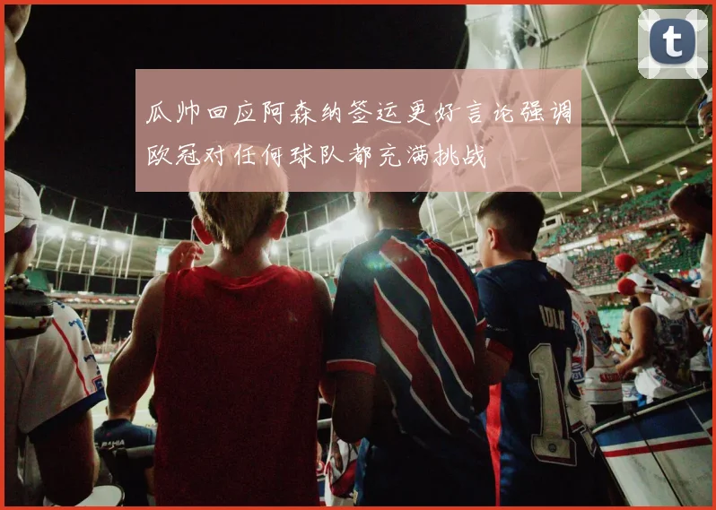 瓜帅回应阿森纳签运更好言论强调欧冠对任何球队都充满挑战