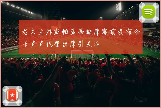 尤文主帅斯帕莱蒂缺席赛前发布会卡卢卢代替出席引关注