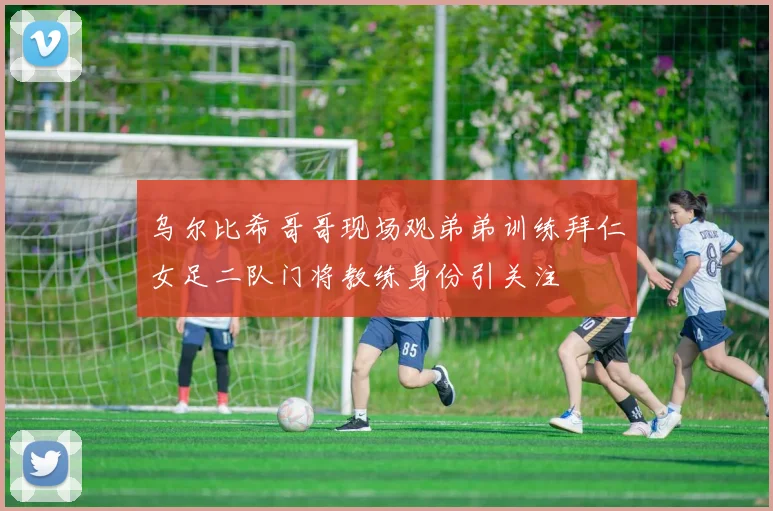 乌尔比希哥哥现场观弟弟训练拜仁女足二队门将教练身份引关注