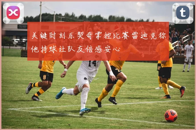关键时刻东契奇掌控比赛雷迪克称他持球让队友倍感安心