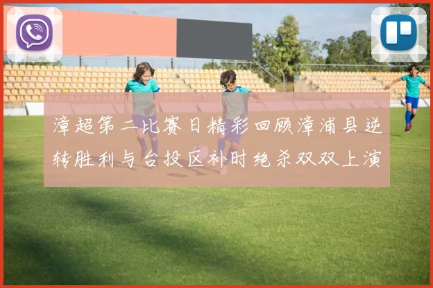 漳超第二比赛日精彩回顾漳浦县逆转胜利与台投区补时绝杀双双上演