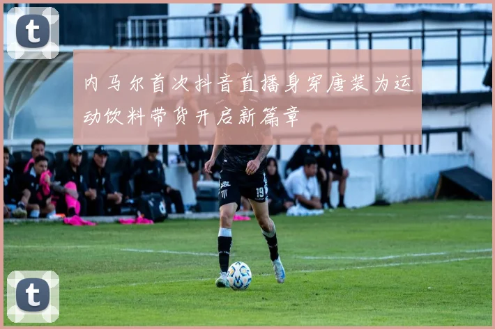 内马尔首次抖音直播身穿唐装为运动饮料带货开启新篇章
