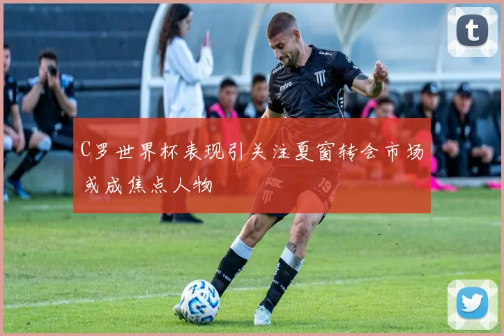 C罗世界杯表现引关注夏窗转会市场或成焦点人物