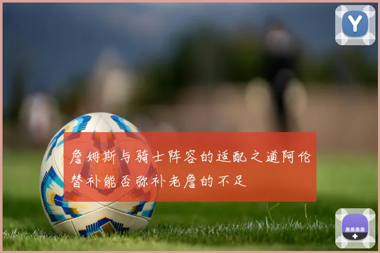 詹姆斯与骑士阵容的适配之道阿伦替补能否弥补老詹的不足