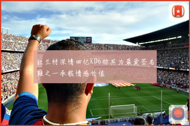 杜兰特深情回忆KD6称其为最爱签名鞋之一承载情感价值
