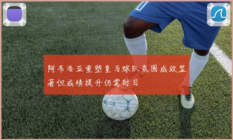 阿韦洛亚重塑皇马球队氛围成效显著但成绩提升仍需时日