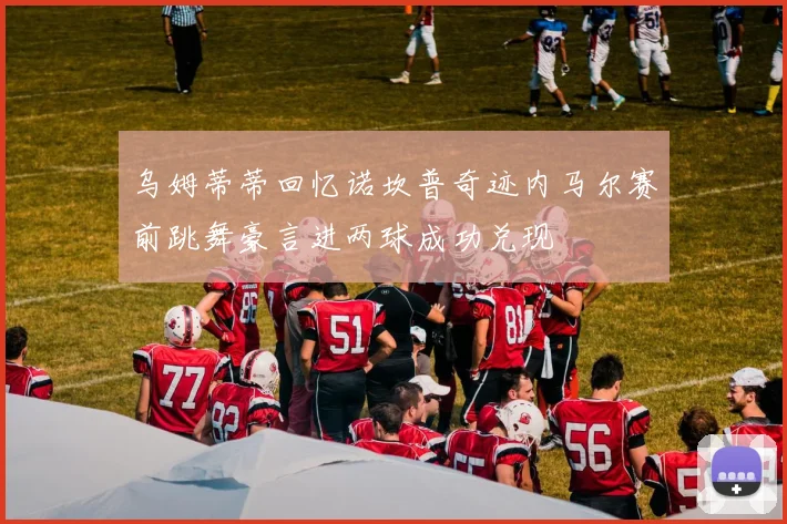 乌姆蒂蒂回忆诺坎普奇迹内马尔赛前跳舞豪言进两球成功兑现