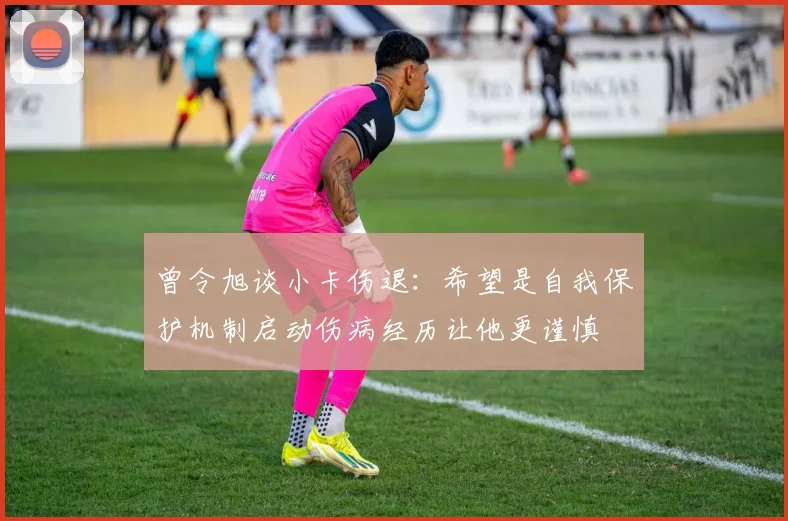 曾令旭谈小卡伤退：希望是自我保护机制启动伤病经历让他更谨慎