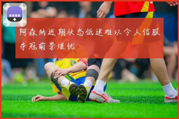 阿森纳近期状态低迷难以令人信服夺冠前景堪忧
