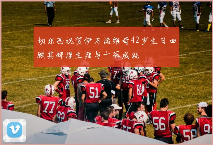 切尔西祝贺伊万诺维奇42岁生日回顾其辉煌生涯与十冠成就