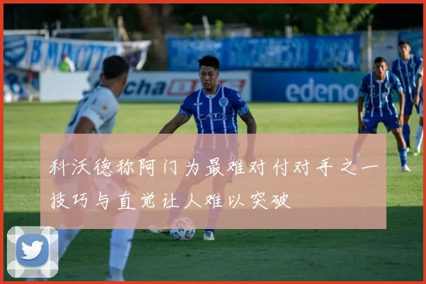 科沃德称阿门为最难对付对手之一技巧与直觉让人难以突破