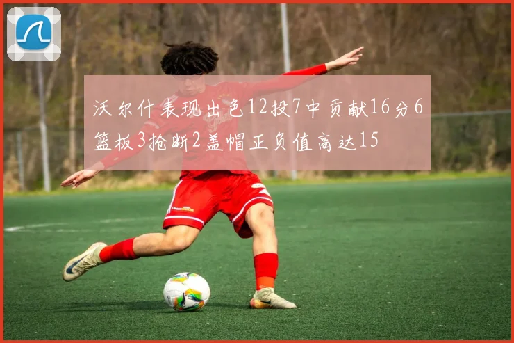沃尔什表现出色12投7中贡献16分6篮板3抢断2盖帽正负值高达15